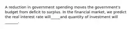 A reduction in government spending moves the government's budget from deficit to surplus. In the financial market, we predict the real interest rate will_____and quantity of investment will _______.