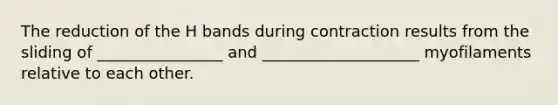 The reduction of the H bands during contraction results from the sliding of ________________ and ____________________ myofilaments relative to each other.