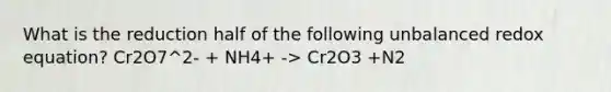 What is the reduction half of the following unbalanced redox equation? Cr2O7^2- + NH4+ -> Cr2O3 +N2