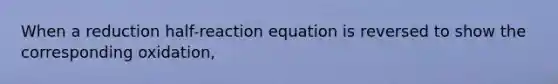 When a reduction half-reaction equation is reversed to show the corresponding oxidation,