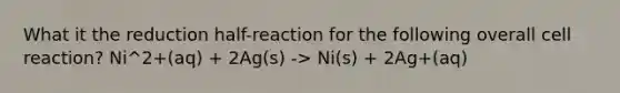 What it the reduction half-reaction for the following overall cell reaction? Ni^2+(aq) + 2Ag(s) -> Ni(s) + 2Ag+(aq)