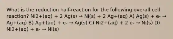 What is the reduction half-reaction for the following overall cell reaction? Ni2+(aq) + 2 Ag(s) → Ni(s) + 2 Ag+(aq) A) Ag(s) + e- → Ag+(aq) B) Ag+(aq) + e- → Ag(s) C) Ni2+(aq) + 2 e- → Ni(s) D) Ni2+(aq) + e- → Ni(s)