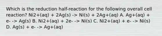 Which is the reduction half-reaction for the following overall cell reaction? Ni2+(aq) + 2Ag(s) -> Ni(s) + 2Ag+(aq) A. Ag+(aq) + e- -> Ag(s) B. Ni2+(aq) + 2e- -> Ni(s) C. Ni2+(aq) + e- -> Ni(s) D. Ag(s) + e- -> Ag+(aq)