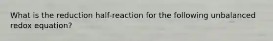 What is the reduction half-reaction for the following unbalanced redox equation?