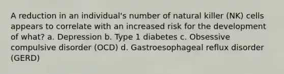 A reduction in an individual's number of natural killer (NK) cells appears to correlate with an increased risk for the development of what? a. Depression b. Type 1 diabetes c. Obsessive compulsive disorder (OCD) d. Gastroesophageal reflux disorder (GERD)