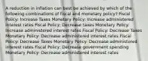 A reduction in inflation can best be achieved by which of the following combinations of fiscal and monetary policy? Fiscal Policy: Increase Taxes Monetary Policy: Increase administered interest rates Fiscal Policy: Decrease taxes Monetary Policy: Increase administered interest rates Fiscal Policy: Decrease Taxes Monetary Policy: Decrease administered interest rates Fiscal Policy: Decrease Taxes Monetary Policy: Decrease administered interest rates Fiscal Policy: Decrease government spending Monetary Policy: Decrease administered interest rates