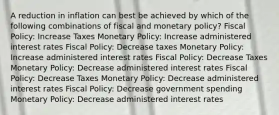 A reduction in inflation can best be achieved by which of the following combinations of fiscal and monetary policy? Fiscal Policy: Increase Taxes Monetary Policy: Increase administered interest rates Fiscal Policy: Decrease taxes Monetary Policy: Increase administered interest rates Fiscal Policy: Decrease Taxes Monetary Policy: Decrease administered interest rates Fiscal Policy: Decrease Taxes Monetary Policy: Decrease administered interest rates Fiscal Policy: Decrease government spending Monetary Policy: Decrease administered interest rates