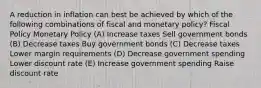 A reduction in inflation can best be achieved by which of the following combinations of fiscal and monetary policy? Fiscal Policy Monetary Policy (A) Increase taxes Sell government bonds (B) Decrease taxes Buy government bonds (C) Decrease taxes Lower margin requirements (D) Decrease government spending Lower discount rate (E) Increase government spending Raise discount rate