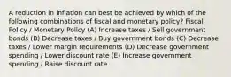 A reduction in inflation can best be achieved by which of the following combinations of fiscal and monetary policy? Fiscal Policy / Monetary Policy (A) Increase taxes / Sell government bonds (B) Decrease taxes / Buy government bonds (C) Decrease taxes / Lower margin requirements (D) Decrease government spending / Lower discount rate (E) Increase government spending / Raise discount rate