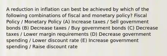 A reduction in inflation can best be achieved by which of the following combinations of fiscal and <a href='https://www.questionai.com/knowledge/kEE0G7Llsx-monetary-policy' class='anchor-knowledge'>monetary policy</a>? <a href='https://www.questionai.com/knowledge/kPTgdbKdvz-fiscal-policy' class='anchor-knowledge'>fiscal policy</a> / Monetary Policy (A) Increase taxes / Sell government bonds (B) Decrease taxes / Buy government bonds (C) Decrease taxes / Lower margin requirements (D) Decrease government spending / Lower discount rate (E) Increase government spending / Raise discount rate