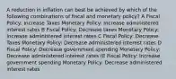 A reduction in inflation can best be achieved by which of the following combinations of fiscal and monetary policy? A Fiscal Policy: Increase Taxes Monetary Policy: Increase administered interest rates B Fiscal Policy: Decrease taxes Monetary Policy: Increase administered interest rates C Fiscal Policy: Decrease Taxes Monetary Policy: Decrease administered interest rates D Fiscal Policy: Decrease government spending Monetary Policy: Decrease administered interest rates (E Fiscal Policy: Increase government spending Monetary Policy: Decrease administered interest rates