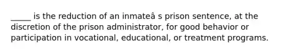 _____ is the reduction of an inmateâ s prison sentence, at the discretion of the prison administrator, for good behavior or participation in vocational, educational, or treatment programs.