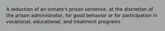 A reduction of an inmate's prison sentence, at the discretion of the prison administrator, for good behavior or for participation in vocational, educational, and treatment programs