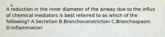 A reduction in the inner diameter of the airway due to the influx of chemical mediators is best referred to as which of the following? A.Secretion B.Bronchoconstriction C.Bronchospasm D.Inflammation