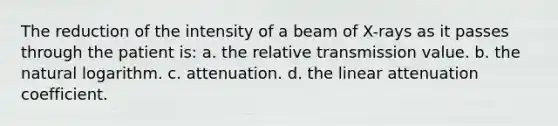 The reduction of the intensity of a beam of X-rays as it passes through the patient is: a. the relative transmission value. b. the natural logarithm. c. attenuation. d. the linear attenuation coefficient.