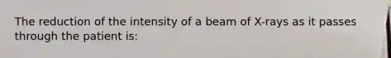 The reduction of the intensity of a beam of X-rays as it passes through the patient is: