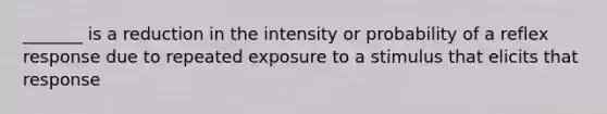 _______ is a reduction in the intensity or probability of a reflex response due to repeated exposure to a stimulus that elicits that response