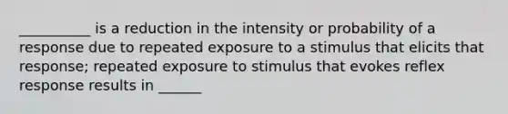 __________ is a reduction in the intensity or probability of a response due to repeated exposure to a stimulus that elicits that response; repeated exposure to stimulus that evokes reflex response results in ______