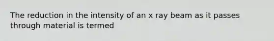 The reduction in the intensity of an x ray beam as it passes through material is termed