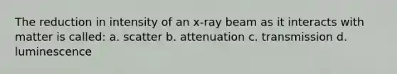 The reduction in intensity of an x-ray beam as it interacts with matter is called: a. scatter b. attenuation c. transmission d. luminescence