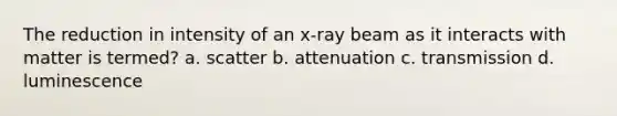 The reduction in intensity of an x-ray beam as it interacts with matter is termed? a. scatter b. attenuation c. transmission d. luminescence