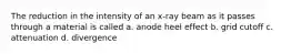 The reduction in the intensity of an x-ray beam as it passes through a material is called a. anode heel effect b. grid cutoff c. attenuation d. divergence
