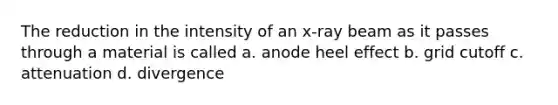 The reduction in the intensity of an x-ray beam as it passes through a material is called a. anode heel effect b. grid cutoff c. attenuation d. divergence