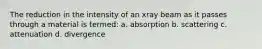 The reduction in the intensity of an xray beam as it passes through a material is termed: a. absorption b. scattering c. attenuation d. divergence