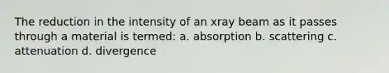 The reduction in the intensity of an xray beam as it passes through a material is termed: a. absorption b. scattering c. attenuation d. divergence