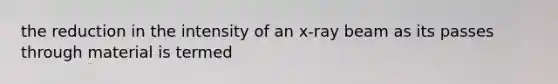 the reduction in the intensity of an x-ray beam as its passes through material is termed