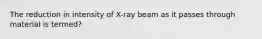 The reduction in intensity of X-ray beam as it passes through material is termed?