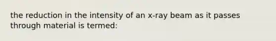 the reduction in the intensity of an x-ray beam as it passes through material is termed: