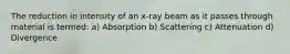 The reduction in intensity of an x-ray beam as it passes through material is termed: a) Absorption b) Scattering c) Attenuation d) Divergence