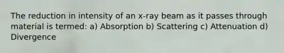 The reduction in intensity of an x-ray beam as it passes through material is termed: a) Absorption b) Scattering c) Attenuation d) Divergence