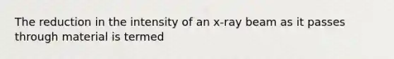 The reduction in the intensity of an x-ray beam as it passes through material is termed