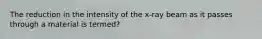 The reduction in the intensity of the x-ray beam as it passes through a material is termed?