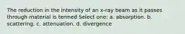 The reduction in the intensity of an x-ray beam as it passes through material is termed Select one: a. absorption. b. scattering. c. attenuation. d. divergence