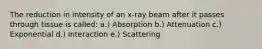 The reduction in intensity of an x-ray beam after it passes through tissue is called: a.) Absorption b.) Attenuation c.) Exponential d.) Interaction e.) Scattering