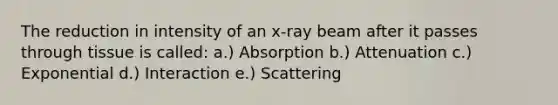 The reduction in intensity of an x-ray beam after it passes through tissue is called: a.) Absorption b.) Attenuation c.) Exponential d.) Interaction e.) Scattering