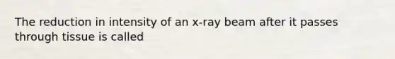 The reduction in intensity of an x-ray beam after it passes through tissue is called