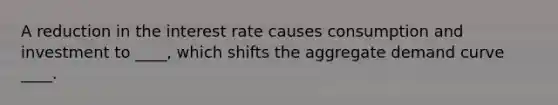 A reduction in the interest rate causes consumption and investment to ____, which shifts the aggregate demand curve ____.