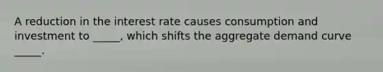 A reduction in the interest rate causes consumption and investment to _____, which shifts the aggregate demand curve _____.