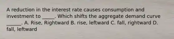 A reduction in the interest rate causes consumption and investment to _____. Which shifts the aggregate demand curve ______. A. Rise, Rightward B. rise, leftward C. fall, rightward D. fall, leftward