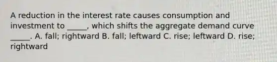 A reduction in the interest rate causes consumption and investment to _____, which shifts the aggregate demand curve _____. A. fall; rightward B. fall; leftward C. rise; leftward D. rise; rightward