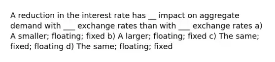 A reduction in the interest rate has __ impact on aggregate demand with ___ exchange rates than with ___ exchange rates a) A smaller; floating; fixed b) A larger; floating; fixed c) The same; fixed; floating d) The same; floating; fixed