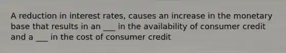 A reduction in interest rates, causes an increase in the monetary base that results in an ___ in the availability of consumer credit and a ___ in the cost of consumer credit