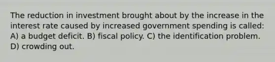 The reduction in investment brought about by the increase in the interest rate caused by increased government spending is called: A) a budget deficit. B) fiscal policy. C) the identification problem. D) crowding out.