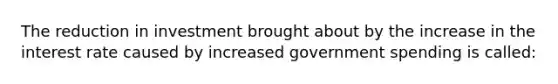 The reduction in investment brought about by the increase in the interest rate caused by increased government spending is called: