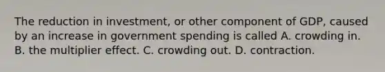 The reduction in​ investment, or other component of​ GDP, caused by an increase in government spending is called A. crowding in. B. the multiplier effect. C. crowding out. D. contraction.