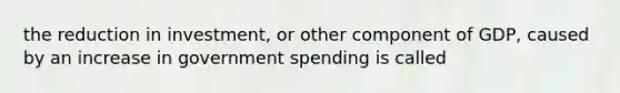 the reduction in investment, or other component of GDP, caused by an increase in government spending is called